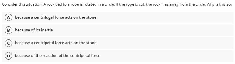 Consider this situation: A rock tied to a rope is rotated in a circle. If the rope is cut, the rock flies away from the circle. Why is this so?
A) because a centrifugal force acts on the stone
B) because of its inertia
because a centripetal force acts on the stone
because of the reaction of the centripetal force

