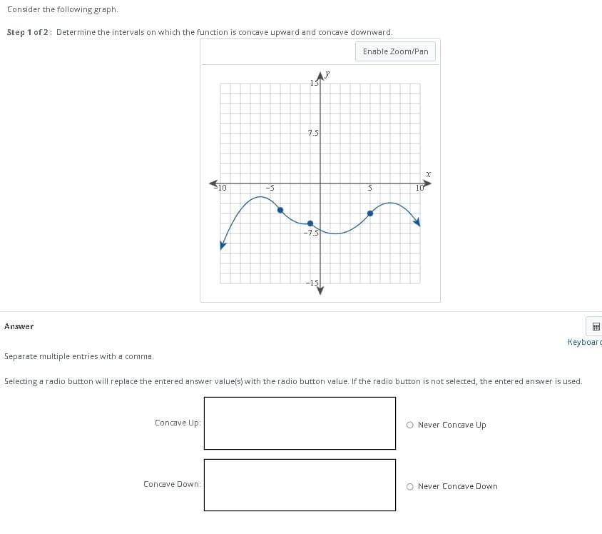 Consider the following graph.
Step 1 of 2: Determine the intervals on which the function is concave upward and concave downward.
Enable Zoom/Pan
Answer
Separate multiple entries with a comma.
Concave Up:
10
Concave Down:
-5
C
7.5
-7.5
-15
S
a
XA
10
Selecting a radio button will replace the entered answer value(s) with the radio button value. If the radio button is not selected, the entered answer is used.
O Never Concave Up
Never Concave Down
E
Keyboard