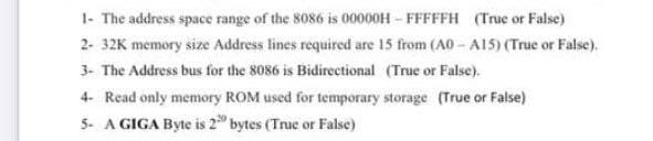 1- The address space range of the 8086 is 00000H - FFFFFH (True or False)
2- 32K memory size Address lines required are 15 from (A0 - A15) (True or False).
3- The Address bus for the 8086 is Bidirectional (True or False).
4- Read only memory ROM used for temporary storage (True or False)
5- A GIGA Byte is 2 bytes (True or False)
