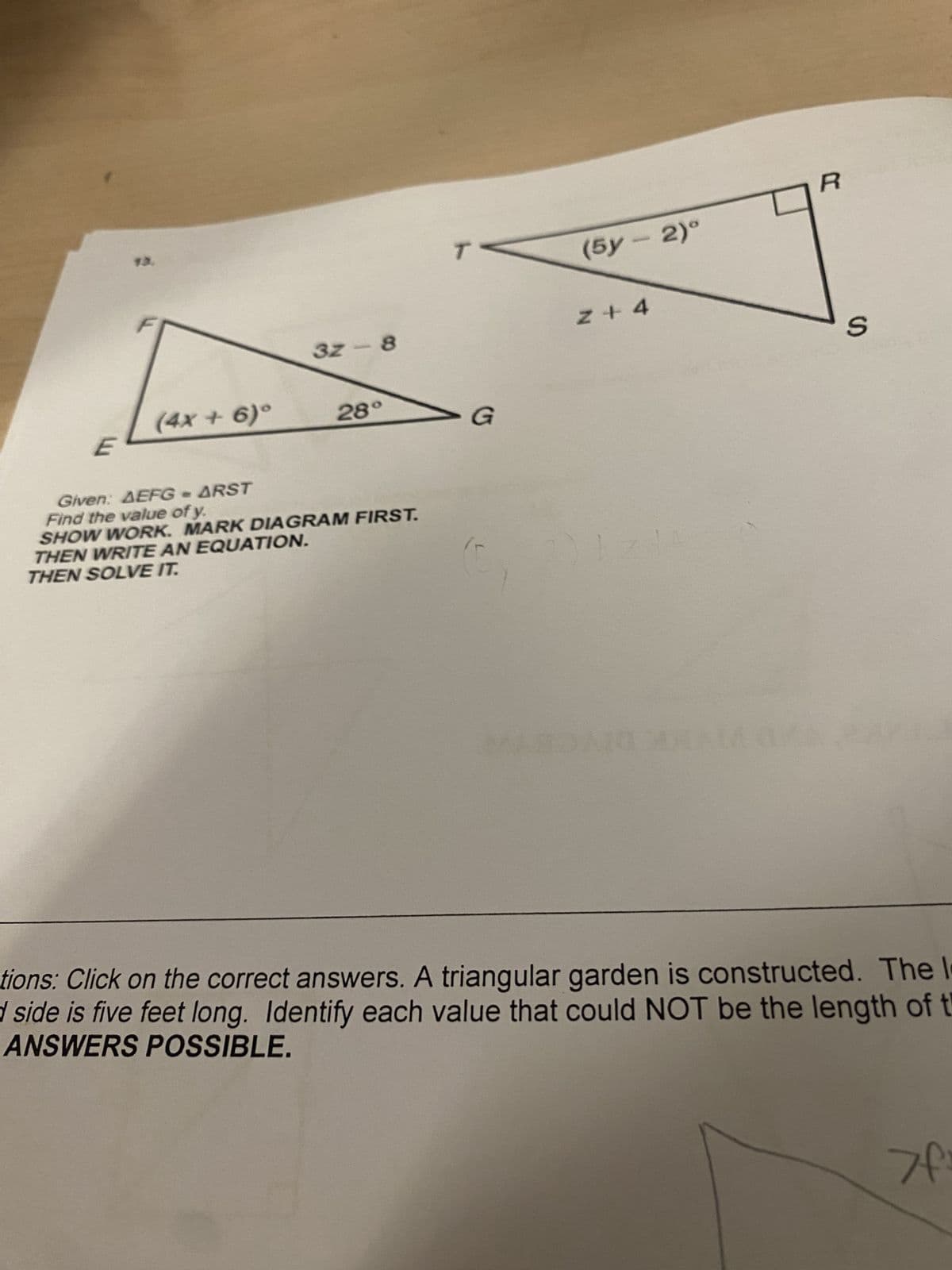 13.
3z-8
(4x+6)°
28°
E
G
Given: AEFG - ARST
Find the value of y.
SHOW WORK. MARK DIAGRAM FIRST.
THEN WRITE AN EQUATION.
THEN SOLVE IT.
R
(5y-2)°
Z+4
S
tions: Click on the correct answers. A triangular garden is constructed. The l
d side is five feet long. Identify each value that could NOT be the length of t
ANSWERS POSSIBLE.
If