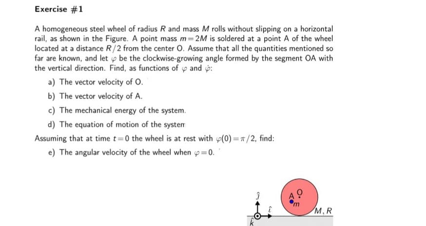 Exercise #1
A homogeneous steel wheel of radius R and mass M rolls without slipping on a horizontal
rail, as shown in the Figure. A point mass m=2M is soldered at a point A of the wheel
located at a distance R/2 from the center O. Assume that all the quantities mentioned so
far are known, and let o be the clockwise-growing angle formed by the segment OA with
the vertical direction. Find, as functions of y and p:
a) The vector velocity of O.
b) The vector velocity of A.
c) The mechanical energy of the system.
d) The equation of motion of the system
Assuming that at time t=0 the wheel is at rest with (0) = 7/2, find:
e) The angular velocity of the wheel when p= 0.
M,R
