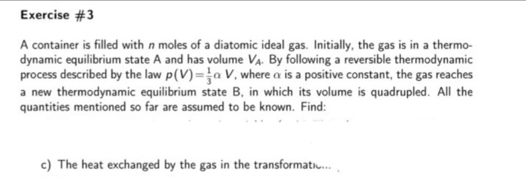 Exercise #3
A container is filled with n moles of a diatomic ideal gas. Initially, the gas is in a thermo-
dynamic equilibrium state A and has volume VA. By following a reversible thermodynamic
process described by the law p(V)=a V, where a is a positive constant, the gas reaches
a new thermodynamic equilibrium state B, in which its volume is quadrupled. AlIl the
quantities mentioned so far are assumed to be known. Find:
c) The heat exchanged by the gas in the transformatiu.
