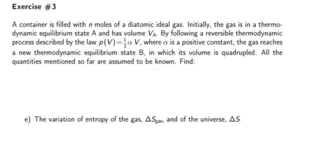 Exercise #3
A container is filled with n moles of a diatomic ideal gas. Initially, the gas is in a thermo-
dynamic equilibrium state A and has volume VA. By following a reversible thermodynamic
process described by the law p(V)=a V, where a is a positive constant, the gas reaches
a new thermodynamic equilibrium state B, in which its volume is quadrupled. All the
quantities mentioned so far are assumed to be known. Find:
e) The variation of entropy of the gas, ASgas, and of the universe, AS
