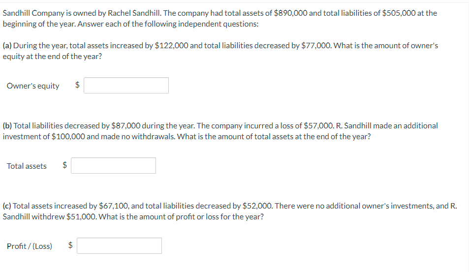 Sandhill Company is owned by Rachel Sandhill. The company had total assets of $890,000 and total liabilities of $505,000 at the
beginning of the year. Answer each of the following independent questions:
(a) During the year, total assets increased by $122,000 and total liabilities decreased by $77,000. What is the amount of owner's
equity at the end of the year?
Owner's equity $
(b) Total liabilities decreased by $87,000 during the year. The company incurred a loss of $57,000. R. Sandhill made an additional
investment of $100,000 and made no withdrawals. What is the amount of total assets at the end of the year?
Total assets $
(c) Total assets increased by $67,100, and total liabilities decreased by $52,000. There were no additional owner's investments, and R.
Sandhill withdrew $51,000. What is the amount of profit or loss for the year?
Profit/(Loss)
$
LA