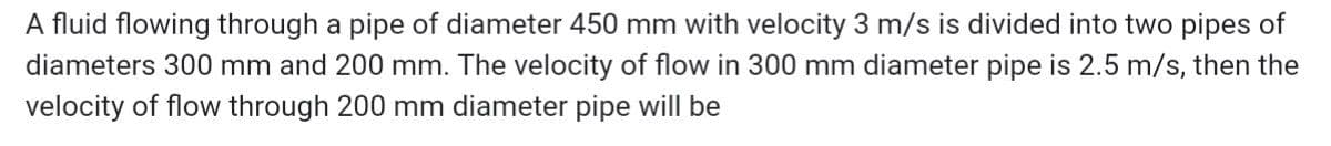 A fluid flowing through a pipe of diameter 450 mm with velocity 3 m/s is divided into two pipes of
diameters 300 mm and 200 mm. The velocity of flow in 300 mm diameter pipe is 2.5 m/s, then the
velocity of flow through 200 mm diameter pipe will be
