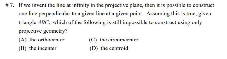# 7. If we invent the line at infinity in the projective plane, then it is possible to construct
one line perpendicular to a given line at a given point. Assuming this is true, given
triangle ABC, which of the following is still impossible to construct using only
projective geometry?
(A) the orthocenter
(C) the circumcenter
(B) the incenter
(D) the centroid
