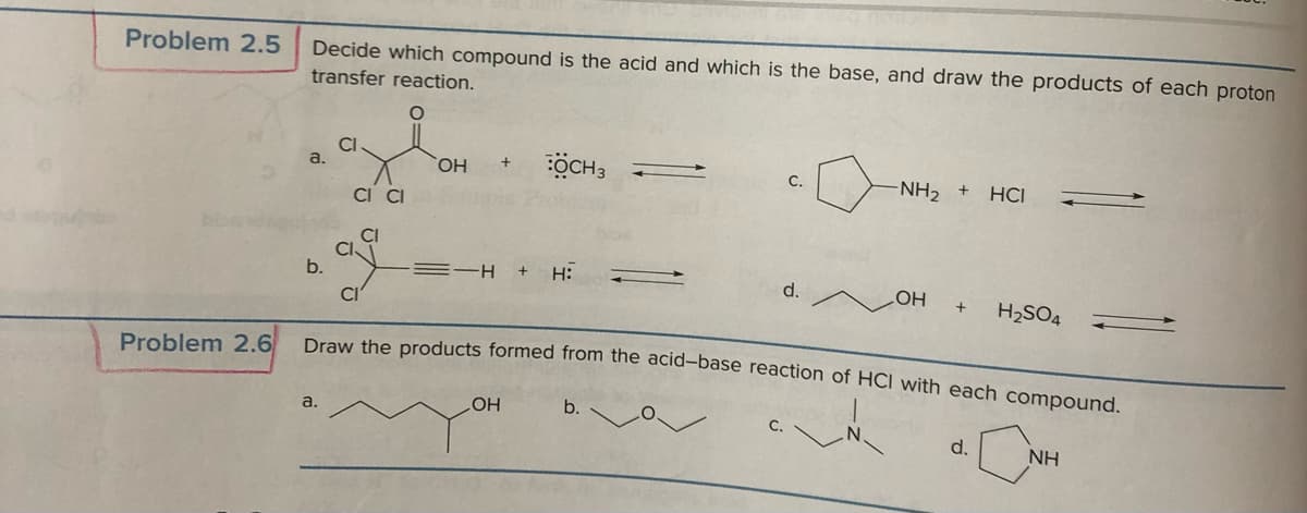 Problem 2.5
Problem 2.6
Decide which compound is the acid and which is the base, and draw the products of each proton
transfer reaction.
a.
b.
CI
a.
CI CI
OH
+ OCH 3
-H + H:
OH
C.
b.
d.
-NH₂ +
Draw the products formed from the acid-base reaction of HCI with each compound.
HCI
OH + H₂SO4
d.
NH