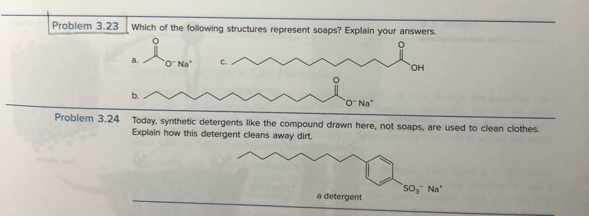 Problem 3.23 Which of the following structures represent soaps? Explain your answers.
O
lo-No-
a.
b.
C.
ONa+
OH
Problem 3.24 Today, synthetic detergents like the compound drawn here, not soaps, are used to clean clothes.
Explain how this detergent cleans away dirt.
a detergent
SO3 Na*