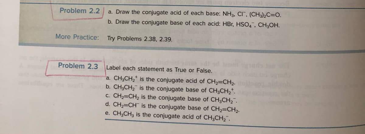 Problem 2.2
More Practice:
Problem 2.3
a. Draw the conjugate acid of each base: NH3, CI, (CH3)₂C=O.
b. Draw the conjugate base of each acid: HBr, HSO4, CH3OH.
Try Problems 2.38, 2.39.
Label each statement as True or False.
a. CH3CH₂ is the conjugate acid of CH₂=CH₂.
b. CH3CH₂ is the conjugate base of CH3CH₂+.
c. CH₂=CH₂ is the conjugate base of CH3CH₂.
d. CH₂=CH is the conjugate base of CH₂=CH₂.
e. CH3CH3 is the conjugate acid of CH3CH₂.
