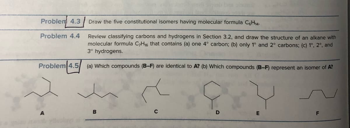 Problem 4.3
Problem 4.4
Problem 4.5
Draw the five constitutional isomers having molecular formula C6H₁4.
Review classifying carbons and hydrogens in Section 3.2, and draw the structure of an alkane with
molecular formula C₂H₁6 that contains (a) one 4° carbon; (b) only 1° and 2° carbons; (c) 1°, 2°, and
3° hydrogens.
(a) Which compounds (B-F) are identical to A? (b) Which compounds (B-F) represent an isomer of A?
B
C
D
E
F
