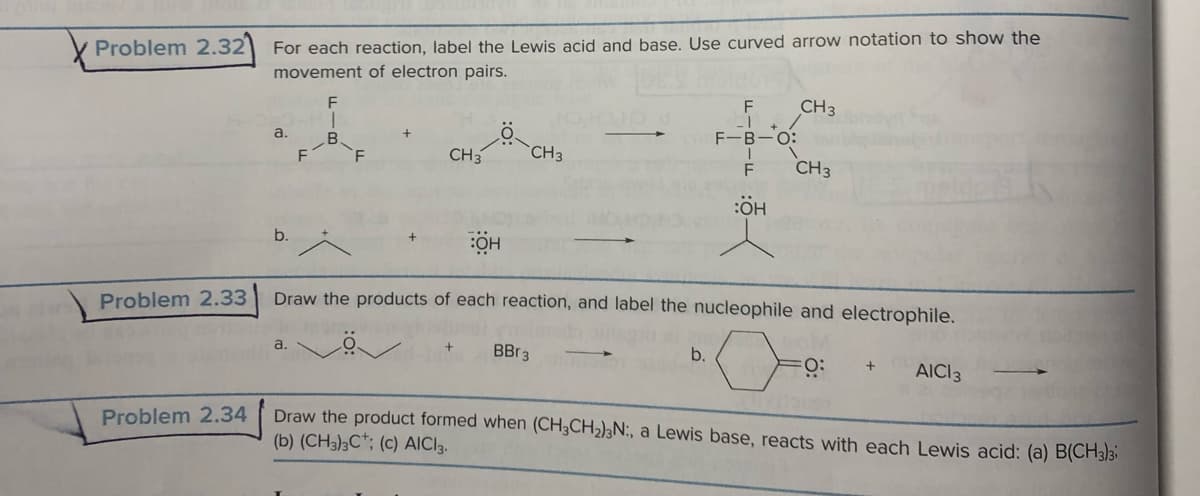 Problem 2.32
Problem 2.33
Problem 2.34
For each reaction, label the Lewis acid and base. Use curved arrow notation to show the
movement of electron pairs.
a.
F
F
1
B
F
CH3
CH3
+
BBr 3
F
_1
b.
F-B-O:
T
F
:OH
ОН
Draw the products of each reaction, and label the nucleophile and electrophile.
FO: + AICI 3
CH 3
CH3
Draw the product formed when (CH3CH₂)3N:, a Lewis base, reacts with each Lewis acid: (a) B(CH3)3
(b) (CH3)3C; (c) AICI 3.