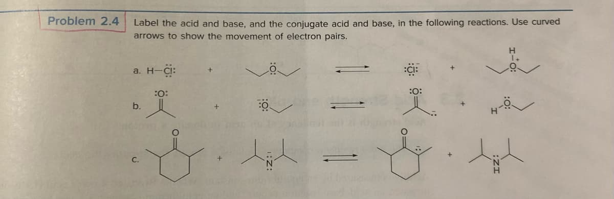 Problem 2.4
Label the acid and base, and the conjugate acid and base, in the following reactions. Use curved
arrows to show the movement of electron pairs.
a. H-CI:
b.
:0:
-
:O:
H
1+