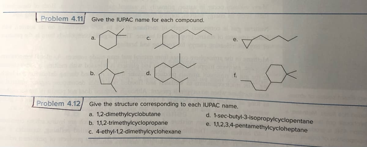 at vinaring og
Problem 4.11/ Give the IUPAC name for each compound.
moothosa.
&
b.
C.
d. bubon
2010 ai
f.
Problem 4.12, Give the structure corresponding to each IUPAC name.
a. 1,2-dimethylcyclobutane
b. 1,1,2-trimethylcyclopropane
c. 4-ethyl-1,2-dimethylcyclohexane
d. 1-sec-butyl-3-isopropylcyclopentane
e. 1,1,2,3,4-pentamethylcycloheptane
OIA