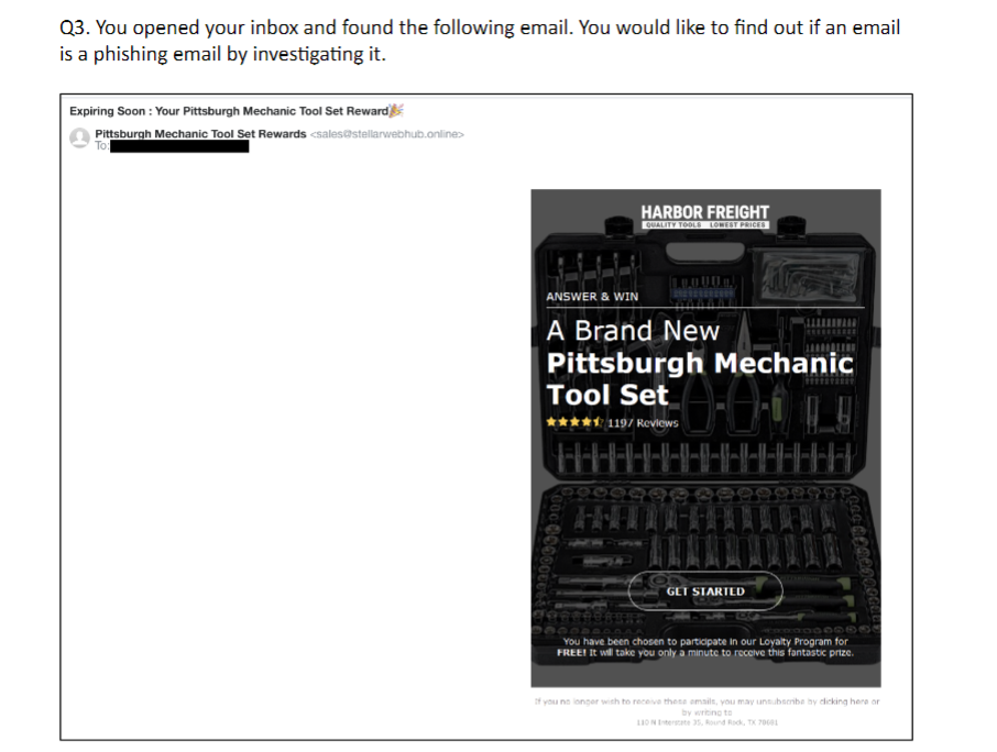 Q3. You opened your inbox and found the following email. You would like to find out if an email
is a phishing email by investigating it.
Expiring Soon : Your Pittsburgh Mechanic Tool Set Reward
Pittsburgh Mechanic Tool Set Rewards <sales@stellarwebhub.online>>
To:
HARBOR FREIGHT
QUALITY TOOLS LOWEST PRICES
ANSWER & WIN
A Brand New
Pittsburgh Mechanic
Tool Set
**** 119/ Reviews
H
000000000000
GET STARTED
LOG RONDDOOGEE
**0000®
You have been chosen to participate in our Loyalty Program for
FREE! It will take you only a minute to receive this fantastic prize.
If you no longer wish to receive these emails, you may unsubscribe by clicking here or
by writing to
110 N Interstate 35, Round Rock, TX 70681