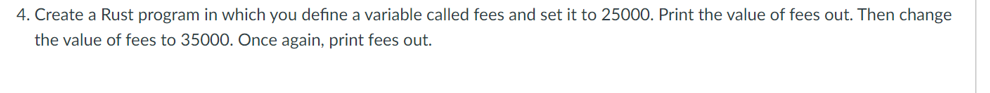 4. Create a Rust program in which you define a variable called fees and set it to 25000. Print the value of fees out. Then change
the value of fees to 35000. Once again, print fees out.