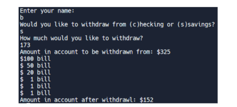 Enter your name:
b
Would you like to withdraw from (c)hecking or (s) savings?
S
How much would you like to withdraw?
173
Amount in account to be withdrawn from: $325
$100 bill
$ 50 bill
$20 bill
$ 1 bill
$ 1 bill
$ 1 bill
Amount in account after withdrawl: $152