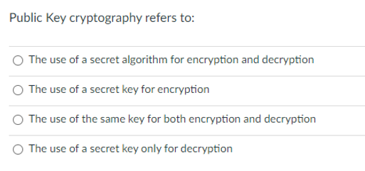 Public Key cryptography refers to:
The use of a secret algorithm for encryption and decryption
The use of a secret key for encryption
The use of the same key for both encryption and decryption
O The use of a secret key only for decryption