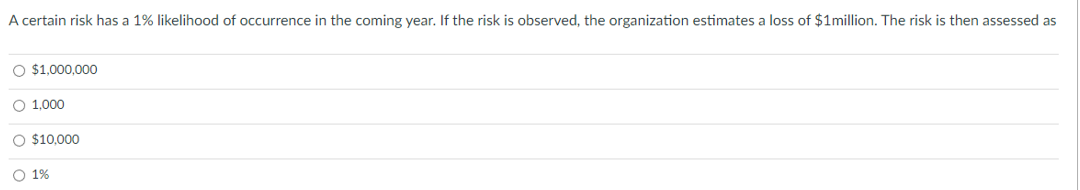 A certain risk has a 1% likelihood of occurrence in the coming year. If the risk is observed, the organization estimates a loss of $1million. The risk is then assessed as
O $1,000,000
O 1,000
O $10.000
O 1%