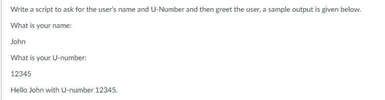 Write a script to ask for the user's name and U-Number and then greet the user, a sample output is given below.
What is your name:
John
What is your U-number:
12345
Hello John with U-number 12345.