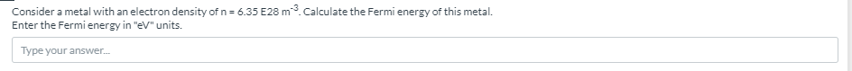 Consider a metal with an electron density of n = 6.35 E28 m3. Calculate the Fermi energy of this metal.
Enter the Fermi energy in "eV" units.
Type your answer.
