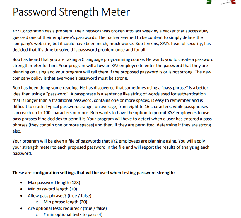 Password Strength Meter
XYZ Corporation has a problem. Their network was broken into last week by a hacker that successfully
guessed one of their employee's passwords. The hacker seemed to be content to simply deface the
company's web site, but it could have been much, much worse. Bob Jenkins, XYZ's head of security, has
decided that it's time to solve this password problem once and for all.
Bob has heard that you are taking a C language programming course. He wants you to create a password
strength meter for him. Your program will allow an XYZ employee to enter the password that they are
planning on using and your program will tell them if the proposed password is or is not strong. The new
company policy is that everyone's password must be strong.
Bob has been doing some reading. He has discovered that sometimes using a "pass phrase" is a better
idea than using a "password". A passphrase is a sentence like string of words used for authentication
that is longer than a traditional password, contains one or more spaces, is easy to remember and is
difficult to crack. Typical passwords range, on average, from eight to 16 characters, while passphrases
can reach up to 100 characters or more. Bob wants to have the option to permit XYZ employees to use
pass phrases if he decides to permit it. Your program will have to detect when a user has entered a pass
phrases (they contain one or more spaces) and then, if they are permitted, determine if they are strong
also.
Your program will be given a file of passwords that XYZ employees are planning using. You will apply
your strength meter to each proposed password in the file and will report the results of analyzing each
password.
These are configuration settings that will be used when testing password strength:
Max password length (128)
Min password length (10)
●
Allow pass phrases? (true / false)
o Min phrase length (20)
Are optional tests required? (true / false)
o #min optional tests to pass (4)
I
