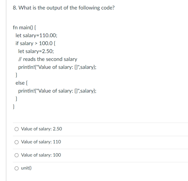 8. What is the output of the following code?
fn main() {
let salary=110.00;
if salary > 100.0 {
}
let salary=2.50;
// reads the second salary
println!("Value of salary: {}",salary);
else {
}
println!("Value of salary: {}",salary);
}
O Value of salary: 2.50
O Value of salary: 110
Value of salary: 100
○ unit()