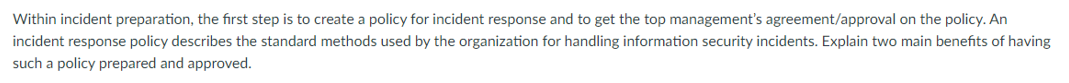 Within incident preparation, the first step is to create a policy for incident response and to get the top management's agreement/approval on the policy. An
incident response policy describes the standard methods used by the organization for handling information security incidents. Explain two main benefits of having
such a policy prepared and approved.