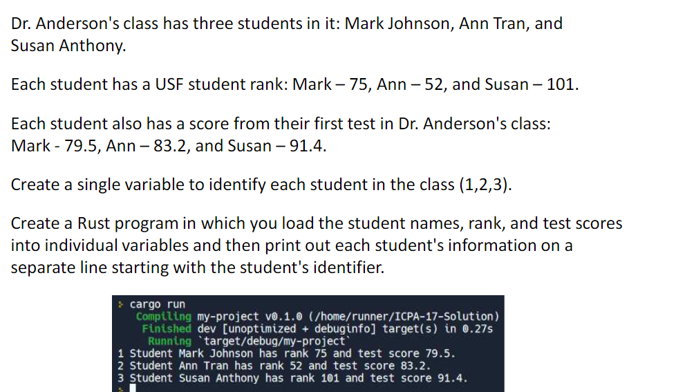 Dr. Anderson's class has three students in it: Mark Johnson, Ann Tran, and
Susan Anthony.
Each student has a USF student rank: Mark -75, Ann - 52, and Susan - 101.
Each student also has a score from their first test in Dr. Anderson's class:
Mark - 79.5, Ann - 83.2, and Susan - 91.4.
Create a single variable to identify each student in the class (1,2,3).
Create a Rust program in which you load the student names, rank, and test scores
into individual variables and then print out each student's information on a
separate line starting with the student's identifier.
> cargo run
Compiling my-project v0.1.0 (/home/runner/ICPA-17-Solution)
Finished dev [unoptimized + debuginfo] target(s) in 0.27s
Running target/debug/my-project
1 Student Mark Johnson has rank 75 and test score 79.5.
2 Student Ann Tran has rank 52 and test score 83.2.
3 Student Susan Anthony has rank 101 and test score 91.4.