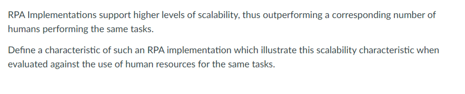 RPA Implementations support higher levels of scalability, thus outperforming a corresponding number of
humans performing the same tasks.
Define a characteristic of such an RPA implementation which illustrate this scalability characteristic when
evaluated against the use of human resources for the same tasks.