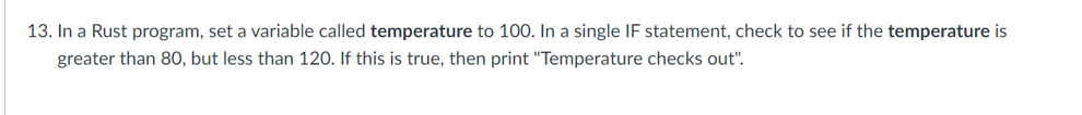 13. In a Rust program, set a variable called temperature to 100. In a single IF statement, check to see if the temperature is
greater than 80, but less than 120. If this is true, then print "Temperature checks out".