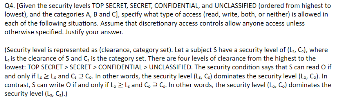 Q4. [Given the security levels TOP SECRET, SECRET, CONFIDENTIAL, and UNCLASSIFIED (ordered from highest to
lowest), and the categories A, B and C], specify what type of access (read, write, both, or neither) is allowed in
each of the following situations. Assume that discretionary access controls allow anyone access unless
otherwise specified. Justify your answer.
(Security level is represented as (clearance, category set). Let a subject S have a security level of (Ls, Cs), where
Ls is the clearance of S and C, is the category set. There are four levels of clearance from the highest to the
lowest: TOP SECRET > SECRET > CONFIDENTIAL > UNCLASSIFIED. The security condition says that S can read O if
and only if Ls > Lo and Cs 2 Co. In other words, the security level (Ls, Cs) dominates the security level (Lo, Co). In
contrast, S can write O if and only if Lo > Ls and Co 2 Cs. In other words, the security level (Lo, Co) dominates the
security level (L5, Cs).)