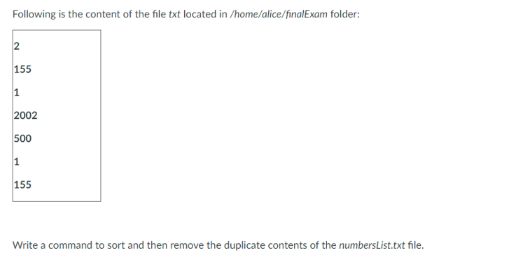 Following is the content of the file txt located in /home/alice/finalExam folder:
2
155
1
2002
500
1
155
Write a command to sort and then remove the duplicate contents of the numbersList.txt file.