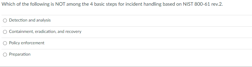 Which of the following is NOT among the 4 basic steps for incident handling based on NIST 800-61 rev.2.
Detection and analysis
Containment, eradication, and recovery
Policy enforcement
Preparation