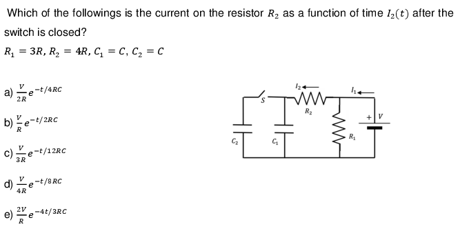 Which of the followings is the current on the resistor R₂ as a function of time 1₂(t) after the
switch is closed?
R₁ = 3R, R₂ = 4R, C₁ = C₁ C₂ = C
a) e
V
2R
b)e-t/2R0
c) Ve-t/12RC
3R
d)
-t/4RC
V
4R
-t/8 RC
e
2V
e) 2º e -4t/3RC
R
S
124
I'
G₂₁₂
R₂
14
R₁