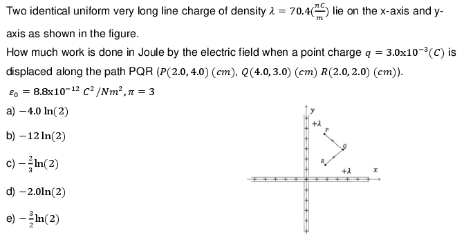 Two identical uniform very long line charge of density = 70.4(² lie on the x-axis and y-
axis as shown in the figure.
How much work is done in Joule by the electric field when a point charge q = 3.0x10-³(C) is
displaced along the path PQR (P(2.0, 4.0) (cm), Q (4.0, 3.0) (cm) R(2.0, 2.0) (cm)).
E = 8.8x10-¹2 C²/Nm², n = 3
a) -4.0 ln(2)
b) -12 ln(2)
c) - In(2)
d) -2.0ln(2)
e) ---In(2)
+λ
x