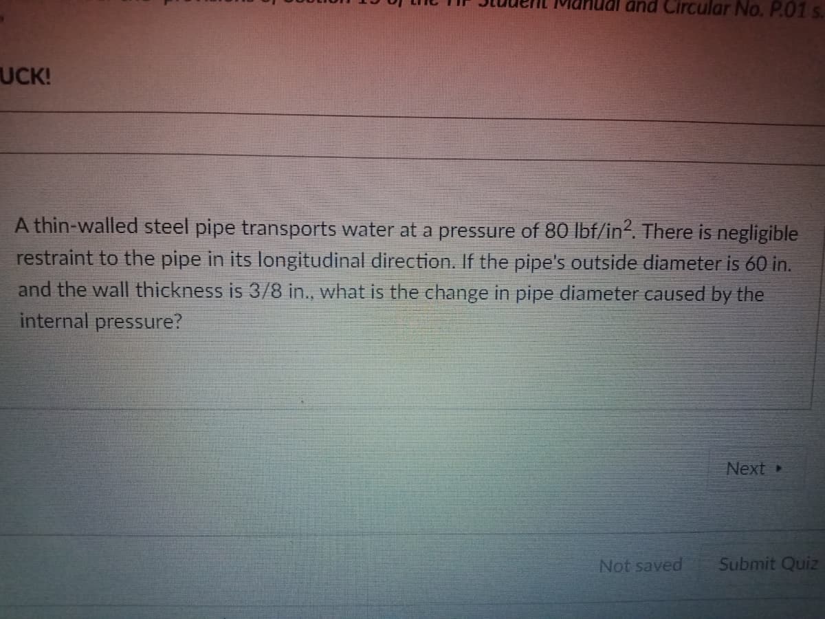 and Circular No. P.01 s.
UCK!
A thin-walled steel pipe transports water at a pressure of 80 lbf/in. There is negligible
restraint to the pipe in its longitudinal direction. If the pipe's outside diameter is 60 in.
and the wall thickness is 3/8 in., what is the change in pipe diameter caused by the
internal pressure?
Next
Not saved
Submit Quiz
