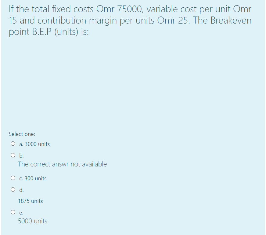 If the total fixed costs Omr 75000, variable cost per unit Omr
15 and contribution margin per units Omr 25. The Breakeven
point B.E.P (units) is:
Select one:
O a. 3000 units
O b.
The correct answr not available
О с. 300 units
d.
1875 units
O e.
5000 units
