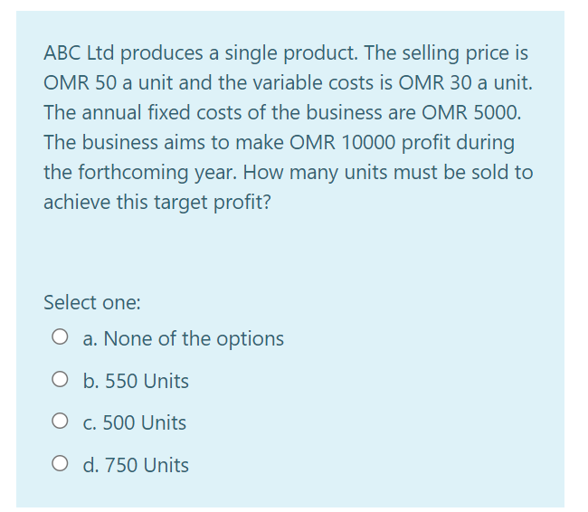ABC Ltd produces a single product. The selling price is
OMR 50 a unit and the variable costs is OMR 30 a unit.
The annual fixed costs of the business are OMR 5000.
The business aims to make OMR 10000 profit during
the forthcoming year. How many units must be sold to
achieve this target profit?
Select one:
O a. None of the options
O b. 550 Units
O c. 500 Units
O d. 750 Units
