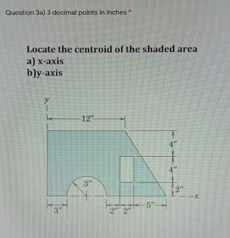 Question 3a) 3 decimal points in inches*
Locate the centroid of the shaded area
a) x-axis
b)y-axis
y
12"
4"
4"
3"
2"
5"
3"
2" 2"
