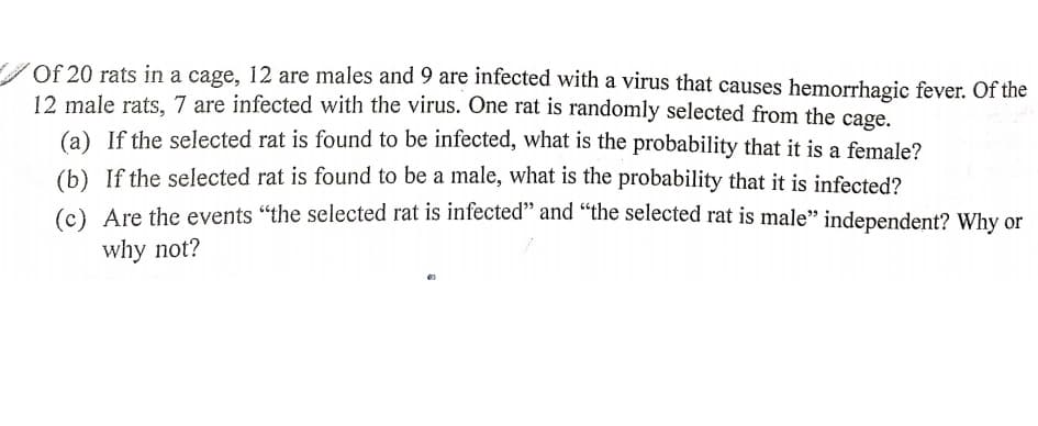Of 20 rats in a cage, 12 are males and 9 are infected with a virus that causes hemorrhagic fever. Of the
12 male rats, 7 are infected with the virus. One rat is randomly selected from the cage,
(a) If the selected rat is found to be infected, what is the probability that it is a female?
(b) If the selected rat is found to be a male, what is the probability that it is infected?
(c) Are the events "the selected rat is infected" and “the selected rat is male" independent? Why or
why not?
