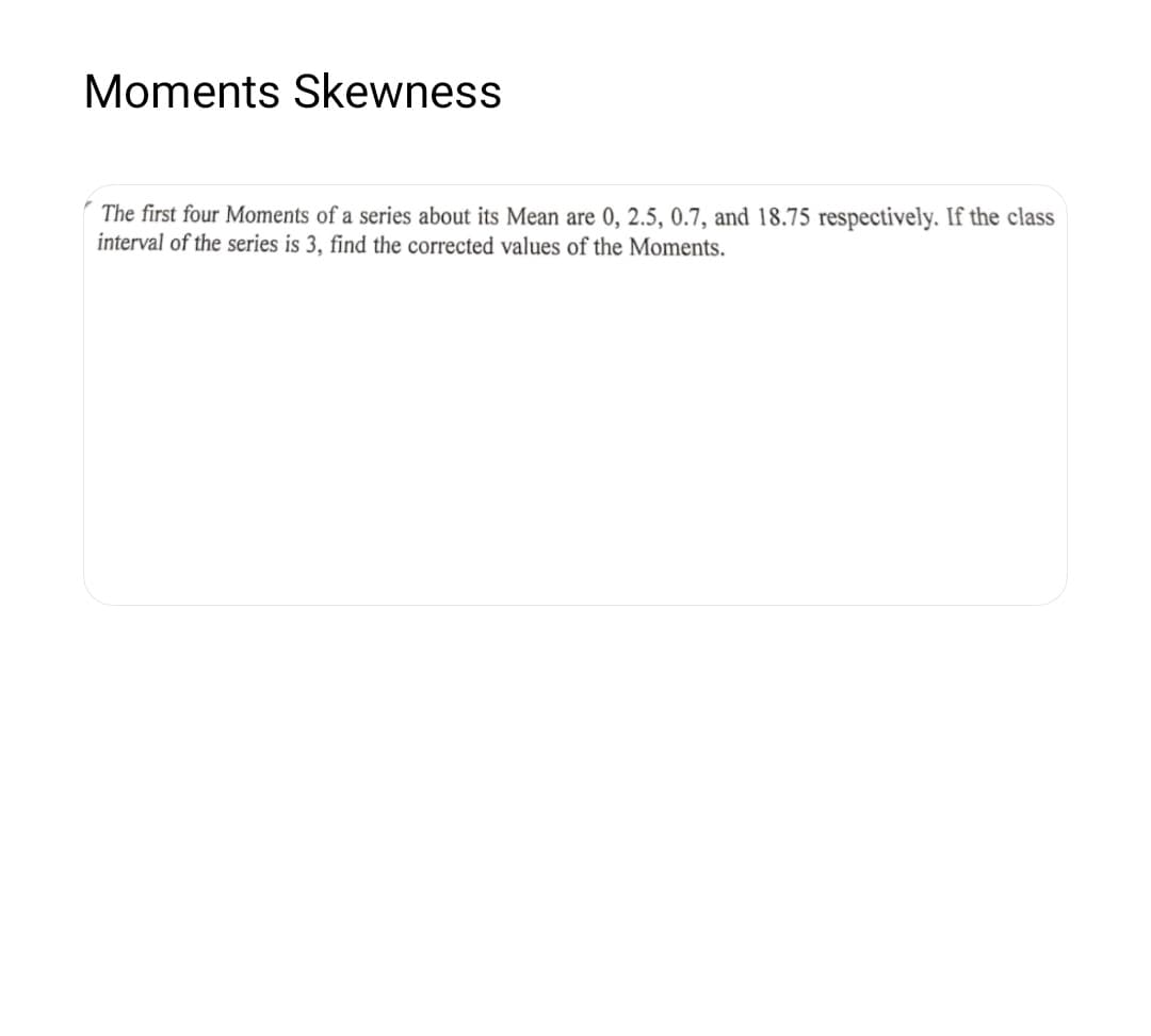 Moments Skewness
The first four Moments of a series about its Mean are 0, 2.5, 0.7, and 18.75 respectively. If the class
interval of the series is 3, find the corrected values of the Moments.
