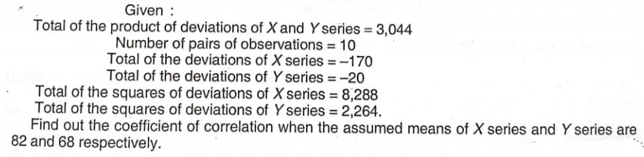 Given :
Total of the product of deviations of X and Y series = 3,044
Number of pairs of observations = 10
Total of the deviations of X series = -170
Total of the deviations of Y series = -20
Total of the squares of deviations of X series = 8,288
Total of the squares of deviations of Y series = 2,264.
%3D
Find out the coefficient of correlation when the assumed means of X series and Y series are
82 and 68 respectively.

