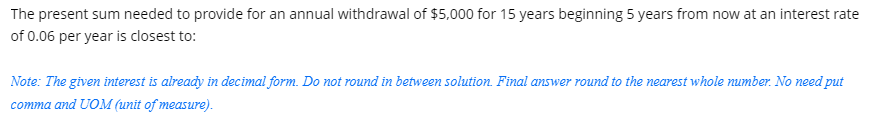 The present sum needed to provide for an annual withdrawal of $5,000 for 15 years beginning 5 years from now at an interest rate
of 0.06 per year is closest to:
Note: The given interest is already in decimal form. Do not round in between solution. Final answer round to the nearest whole number. No need put
comma and UOM (unit of measure).