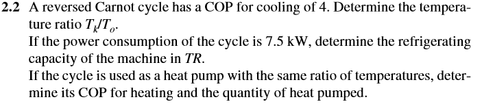 2.2 A reversed Carnot cycle has a COP for cooling of 4. Determine the tempera-
ture ratio TĮT,.
If the power consumption of the cycle is 7.5 kW, determine the refrigerating
capacity of the machine in TR.
If the cycle is used as a heat pump with the same ratio of temperatures, deter-
mine its COP for heating and the quantity of heat pumped.
