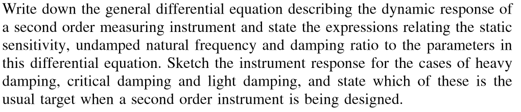 Write down the general differential equation describing the dynamic response of
a second order measuring instrument and state the expressions relating the static
sensitivity, undamped natural frequency and damping ratio to the parameters in
this differential equation. Sketch the instrument response for the cases of heavy
damping, critical damping and light damping, and state which of these is the
usual target when a second order instrument is being designed.
