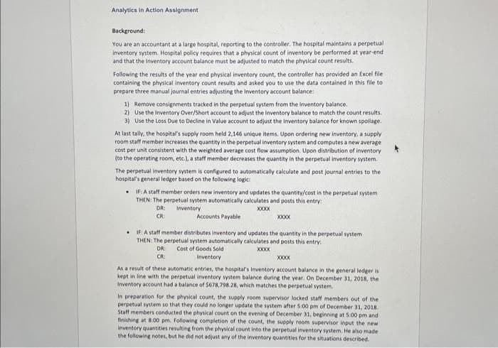 Analytics in Action Assignment
Background:
You are an accountant at a large hospital, reporting to the controller. The hospital maintains a perpetual
inventory system. Hospital policy requires that a physical count of inventory be performed at year-end
and that the Inventory account balance must be adjusted to match the physical count results.
Following the results of the year end physical inventory count, the controller has provided an Excel file
containing the physical inventory count results and asked you to use the data contained in this file to
prepare three manual journal entries adjusting the Inventory account balance:
1) Remove consignments tracked in the perpetual system from the Inventory balance.
2) Use the Inventory Over/Short account to adjust the Inventory balance to match the count results.
3) Use the Loss Due to Decline in Value account to adjust the Inventory balance for known spoilage.
At last tally, the hospital's supply room held 2,146 unique items. Upon ordering new inventory, a supply
room staff member increases the quantity in the perpetual inventory system and computes a new average
cost per unit consistent with the weighted average cost flow assumption. Upon distribution of inventory
(to the operating room, etc.), a staff member decreases the quantity in the perpetual inventory system.
The perpetual inventory system is configured to automatically calculate and post journal entries to the
hospital's general ledger based on the following logic:
. IF: A staff member orders new inventory and updates the quantity/cost in the perpetual system
THEN: The perpetual system automatically calculates and posts this entry:
DR:
CR:
Inventory
Accounts Payable
XXXXXX
XXXXX
IF: A staff member distributes inventory and updates the quantity in the perpetual system
THEN: The perpetual system automatically calculates and posts this entry:
DR: Cost of Goods Sold
CR:
Inventory
XXXXX
XXXXXX
As a result of these automatic entries, the hospital's Inventory account balance in the general ledger is
kept in line with the perpetual inventory system balance during the year. On December 31, 2018, the
Inventory account had a balance of 5678,798.28, which matches the perpetual system.
In preparation for the physical count, the supply room supervisor locked staff members out of the
perpetual system so that they could no longer update the system after 5:00 pm of December 31, 2018.
Staff members conducted the physical count on the evening of December 31, beginning at 5:00 pm and
finishing at 8:00 pm. Following completion of the count, the supply room supervisor input the new
Inventory quantities resulting from the physical count into the perpetual inventory system. He also made
the following notes, but he did not adjust any of the inventory quantities for the situations described.