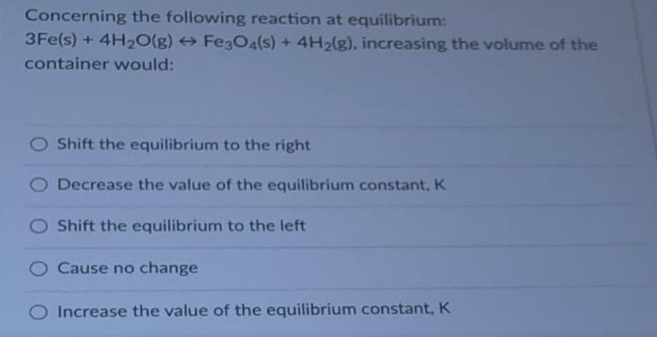Concerning the following reaction at equilibrium:
3Fe(s) + 4H₂O(g) → Fe3O4(s) + 4H₂(g), increasing the volume of the
container would:
Shift the equilibrium to the right
Decrease the value of the equilibrium constant, K
Shift the equilibrium to the left
Cause no change
Increase the value of the equilibrium constant, K