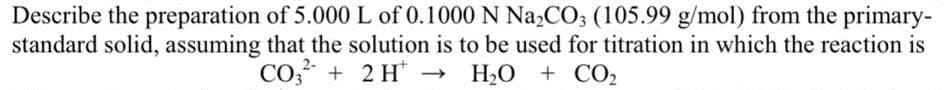 Describe the preparation of 5.000 L of 0.1000 N Na₂CO3 (105.99 g/mol) from the primary-
standard solid, assuming that the solution is to be used for titration in which the reaction is
2-
CO3 + 2H → H,O + CO2