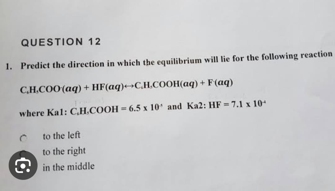 QUESTION 12
1. Predict the direction in which the equilibrium will lie for the following reaction
C.H.COO (aq) + HF(aq)→C.H.COOH(aq) + F(aq)
where Kal: C.H.COOH = 6.5 x 10 and Ka2: HF = 7.1 x 10+
to the left
to the right
in the middle