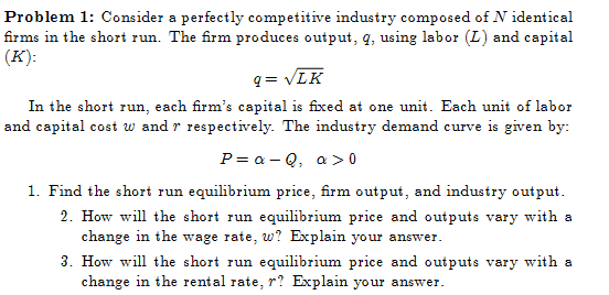 Problem 1: Consider a perfectly competitive industry composed of N identical
firms in the short run. The firm produces output, q, using labor (L) and capital
(K):
q= √LK
In the short run, each firm's capital is fixed at one unit. Each unit of labor
and capital cost w and r respectively. The industry demand curve is given by:
P=a-Q, a>0
1. Find the short run equilibrium price, firm output, and industry output.
2. How will the short run equilibrium price and outputs vary with a
change in the wage rate, w? Explain your answer.
3. How will the short run equilibrium price and outputs vary with a
change in the rental rate, r? Explain your answer.